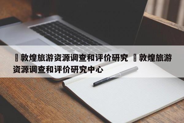 ✅敦煌旅游资源调查和评价研究 ✅敦煌旅游资源调查和评价研究中心