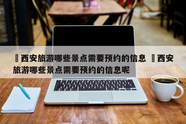✅西安旅游哪些景点需要预约的信息 ✅西安旅游哪些景点需要预约的信息呢