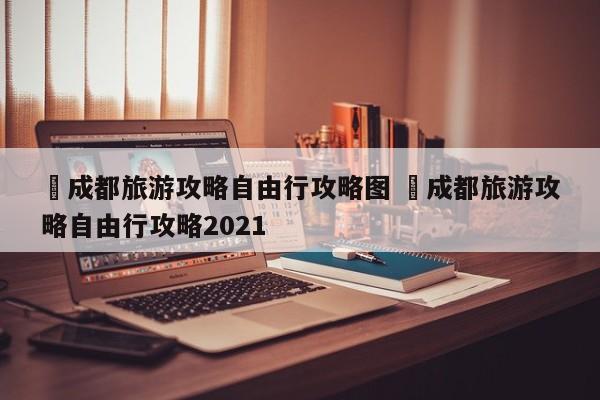 ✅成都旅游攻略自由行攻略图 ✅成都旅游攻略自由行攻略2021