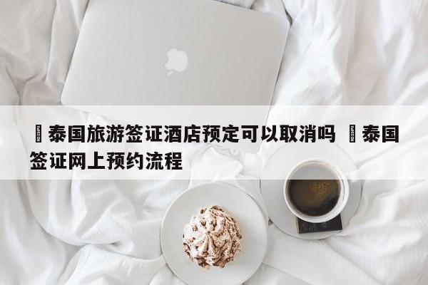 ✅泰国旅游签证酒店预定可以取消吗 ✅泰国签证网上预约流程