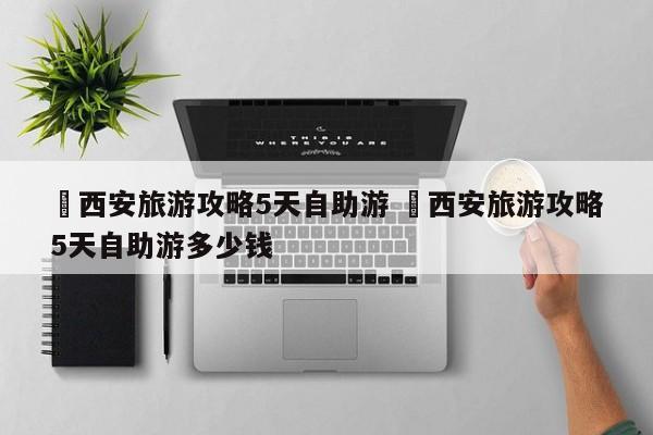 ✅西安旅游攻略5天自助游 ✅西安旅游攻略5天自助游多少钱
