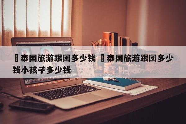 ✅泰国旅游跟团多少钱 ✅泰国旅游跟团多少钱小孩子多少钱