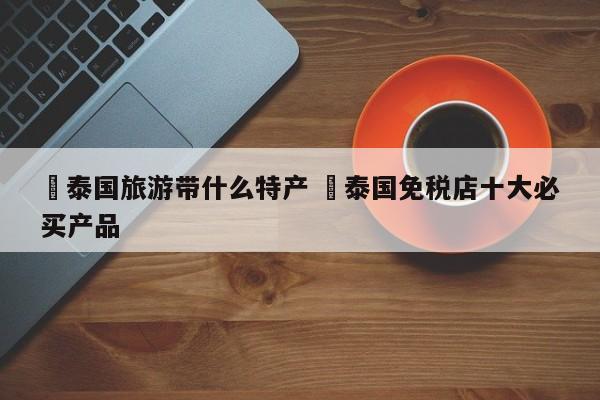 ✅泰国旅游带什么特产 ✅泰国免税店十大必买产品