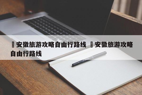 ✅安徽旅游攻略自由行路线 ✅安徽旅游攻略自由行路线