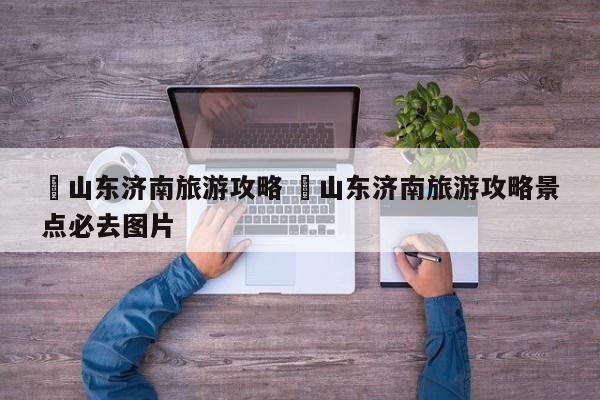 ✅山东济南旅游攻略 ✅山东济南旅游攻略景点必去图片