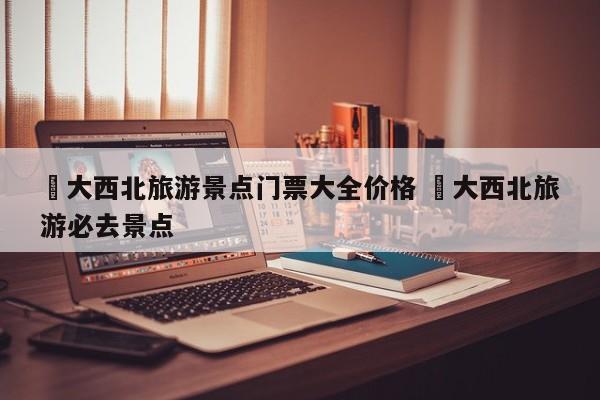 ✅大西北旅游景点门票大全价格 ✅大西北旅游必去景点