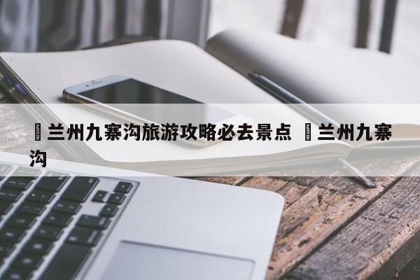 ✅兰州九寨沟旅游攻略必去景点 ✅兰州九寨沟