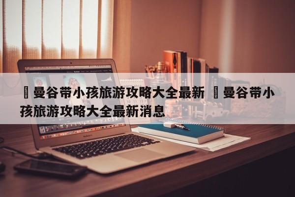 ✅曼谷带小孩旅游攻略大全最新 ✅曼谷带小孩旅游攻略大全最新消息