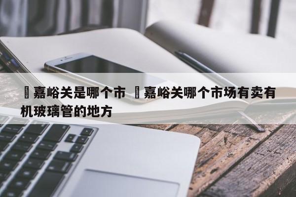 ✅嘉峪关是哪个市 ✅嘉峪关哪个市场有卖有机玻璃管的地方