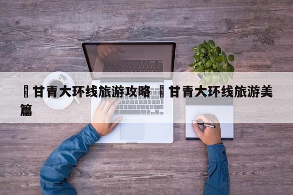 ✅甘青大环线旅游攻略 ✅甘青大环线旅游美篇