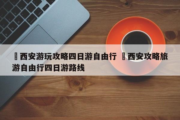 ✅西安游玩攻略四日游自由行 ✅西安攻略旅游自由行四日游路线