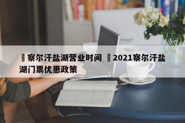 ✅察尔汗盐湖营业时间 ✅2021察尔汗盐湖门票优惠政策