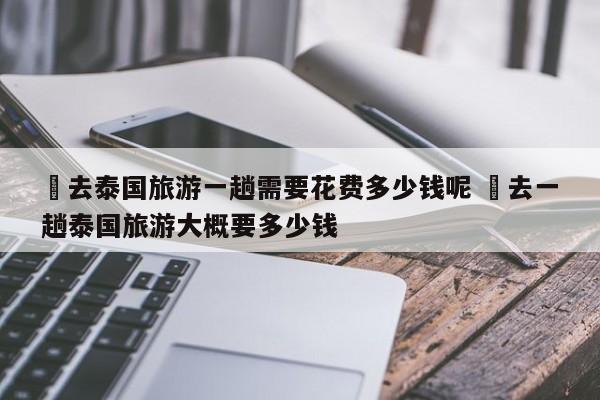 ✅去泰国旅游一趟需要花费多少钱呢 ✅去一趟泰国旅游大概要多少钱