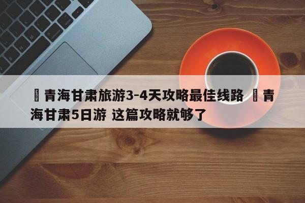 ✅青海甘肃旅游3-4天攻略最佳线路 ✅青海甘肃5日游 这篇攻略就够了