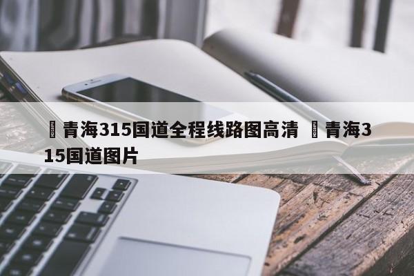 ✅青海315国道全程线路图高清 ✅青海315国道图片