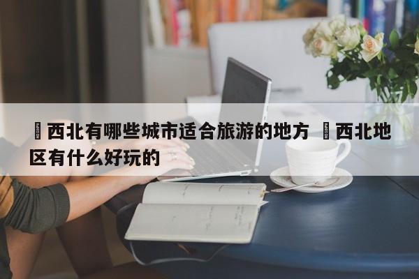 ✅西北有哪些城市适合旅游的地方 ✅西北地区有什么好玩的