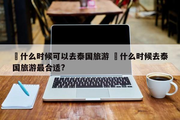 ✅什么时候可以去泰国旅游 ✅什么时候去泰国旅游最合适?
