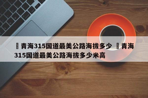 ✅青海315国道最美公路海拔多少 ✅青海315国道最美公路海拔多少米高