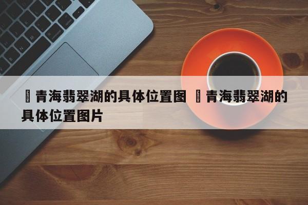 ✅青海翡翠湖的具体位置图 ✅青海翡翠湖的具体位置图片