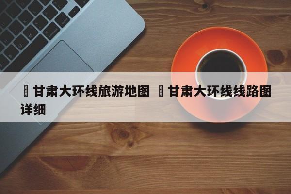 ✅甘肃大环线旅游地图 ✅甘肃大环线线路图详细