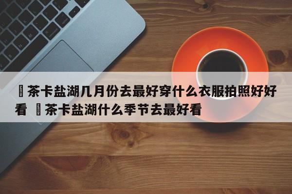 ✅茶卡盐湖几月份去最好穿什么衣服拍照好好看 ✅茶卡盐湖什么季节去最好看