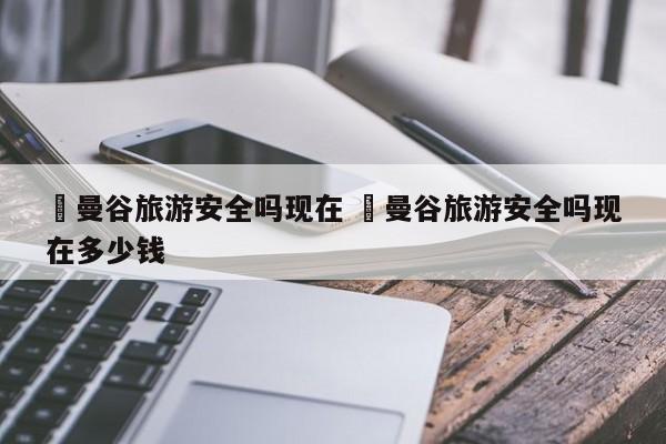 ✅曼谷旅游安全吗现在 ✅曼谷旅游安全吗现在多少钱