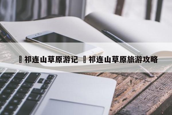 ✅祁连山草原游记 ✅祁连山草原旅游攻略