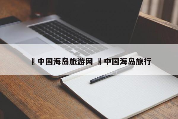✅中国海岛旅游网 ✅中国海岛旅行