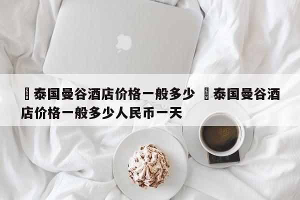 ✅泰国曼谷酒店价格一般多少 ✅泰国曼谷酒店价格一般多少人民币一天