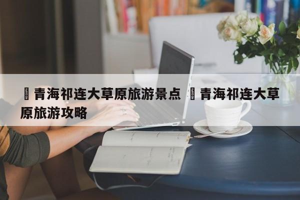 ✅青海祁连大草原旅游景点 ✅青海祁连大草原旅游攻略