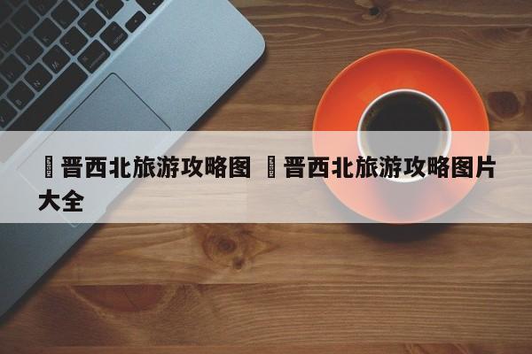 ✅晋西北旅游攻略图 ✅晋西北旅游攻略图片大全