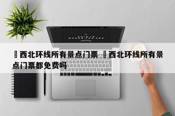 ✅西北环线所有景点门票 ✅西北环线所有景点门票都免费吗