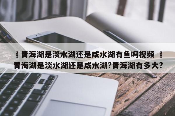 ✅青海湖是淡水湖还是咸水湖有鱼吗视频 ✅青海湖是淡水湖还是咸水湖?青海湖有多大?