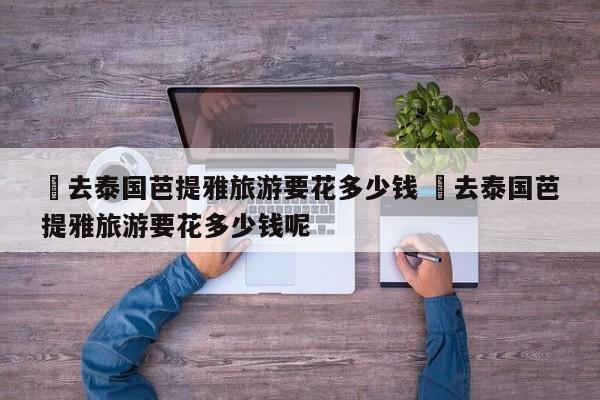 ✅去泰国芭提雅旅游要花多少钱 ✅去泰国芭提雅旅游要花多少钱呢