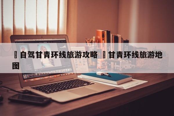 ✅自驾甘青环线旅游攻略 ✅甘青环线旅游地图