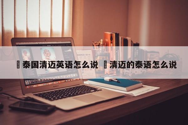 ✅泰国清迈英语怎么说 ✅清迈的泰语怎么说