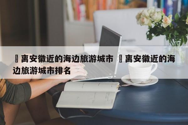 ✅离安徽近的海边旅游城市 ✅离安徽近的海边旅游城市排名