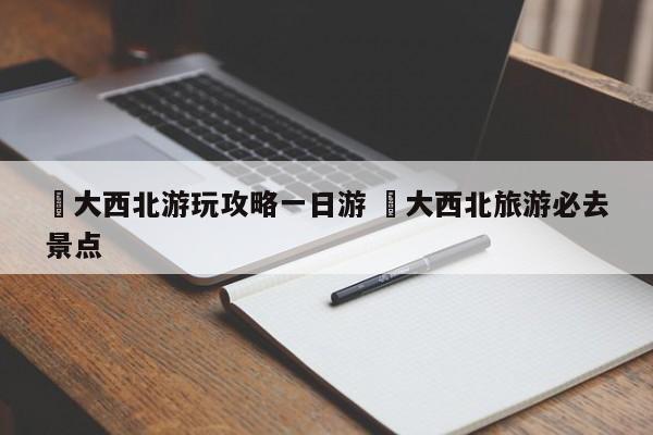 ✅大西北游玩攻略一日游 ✅大西北旅游必去景点