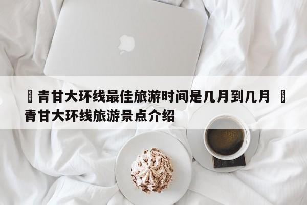 ✅青甘大环线最佳旅游时间是几月到几月 ✅青甘大环线旅游景点介绍