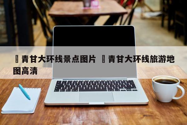 ✅青甘大环线景点图片 ✅青甘大环线旅游地图高清