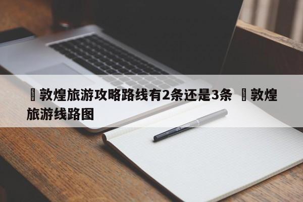 ✅敦煌旅游攻略路线有2条还是3条 ✅敦煌旅游线路图