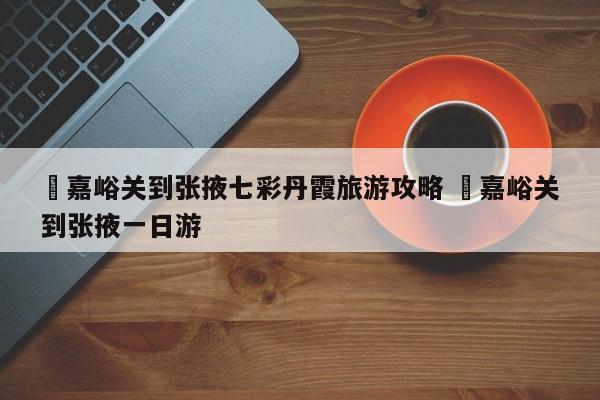 ✅嘉峪关到张掖七彩丹霞旅游攻略 ✅嘉峪关到张掖一日游