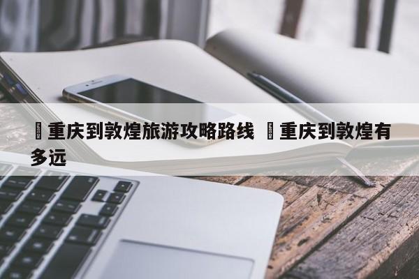 ✅重庆到敦煌旅游攻略路线 ✅重庆到敦煌有多远