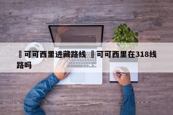 ✅可可西里进藏路线 ✅可可西里在318线路吗