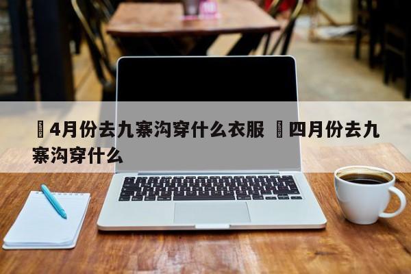 ✅4月份去九寨沟穿什么衣服 ✅四月份去九寨沟穿什么