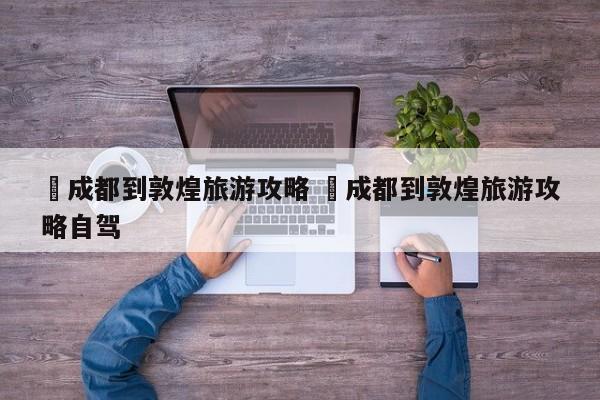 ✅成都到敦煌旅游攻略 ✅成都到敦煌旅游攻略自驾