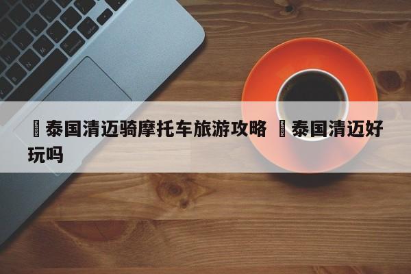 ✅泰国清迈骑摩托车旅游攻略 ✅泰国清迈好玩吗