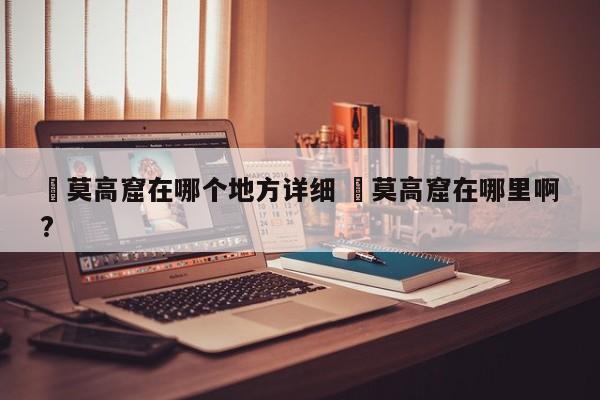 ✅莫高窟在哪个地方详细 ✅莫高窟在哪里啊?
