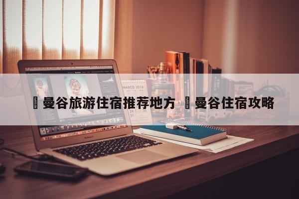 ✅曼谷旅游住宿推荐地方 ✅曼谷住宿攻略