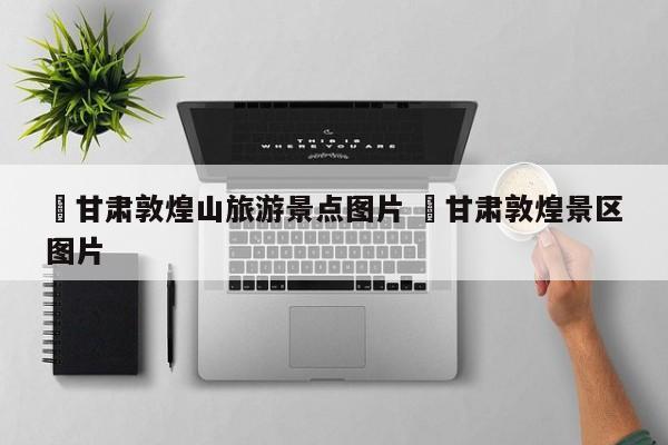 ✅甘肃敦煌山旅游景点图片 ✅甘肃敦煌景区图片